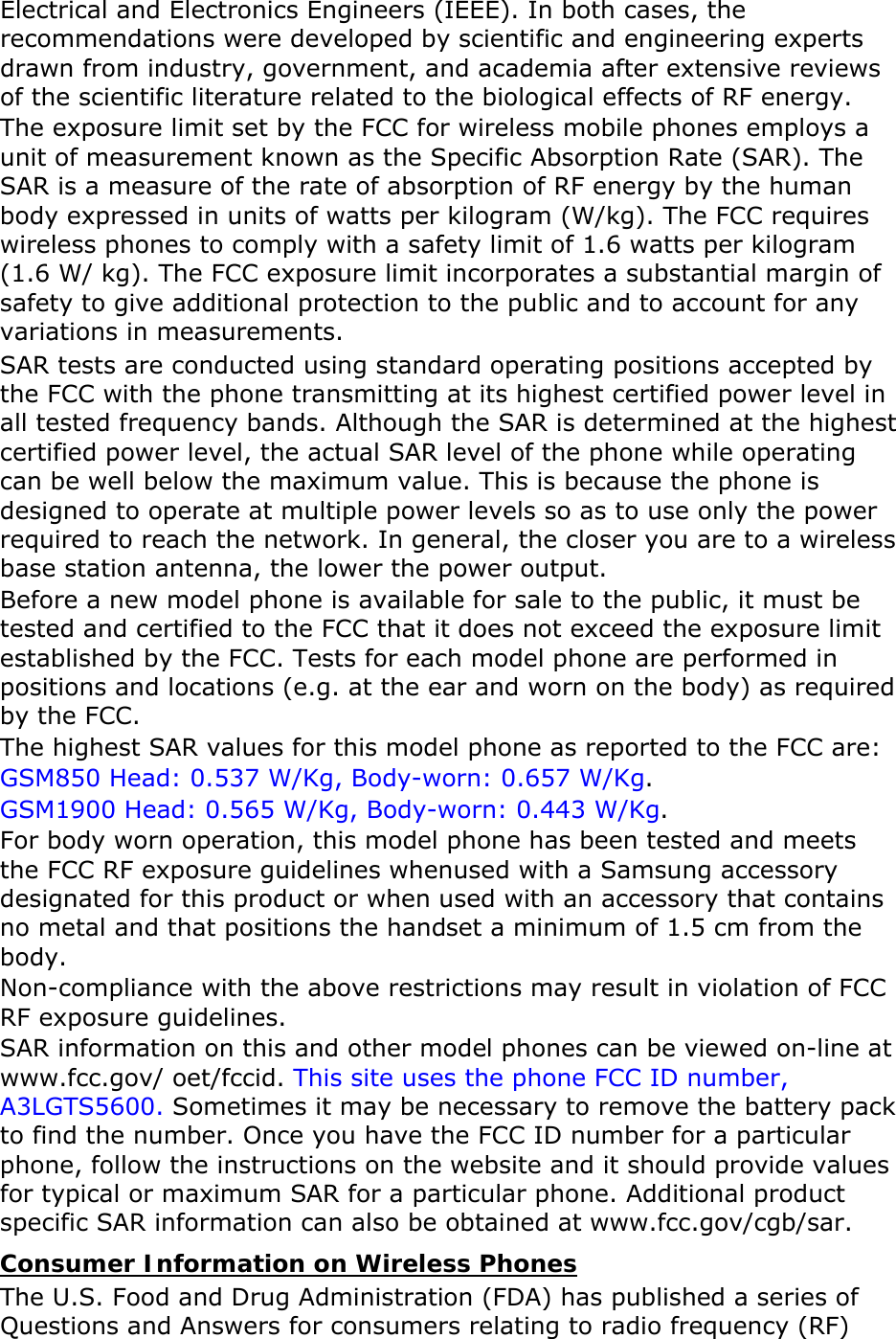 Electrical and Electronics Engineers (IEEE). In both cases, the recommendations were developed by scientific and engineering experts drawn from industry, government, and academia after extensive reviews of the scientific literature related to the biological effects of RF energy. The exposure limit set by the FCC for wireless mobile phones employs a unit of measurement known as the Specific Absorption Rate (SAR). The SAR is a measure of the rate of absorption of RF energy by the human body expressed in units of watts per kilogram (W/kg). The FCC requires wireless phones to comply with a safety limit of 1.6 watts per kilogram (1.6 W/ kg). The FCC exposure limit incorporates a substantial margin of safety to give additional protection to the public and to account for any variations in measurements. SAR tests are conducted using standard operating positions accepted by the FCC with the phone transmitting at its highest certified power level in all tested frequency bands. Although the SAR is determined at the highest certified power level, the actual SAR level of the phone while operating can be well below the maximum value. This is because the phone is designed to operate at multiple power levels so as to use only the power required to reach the network. In general, the closer you are to a wireless base station antenna, the lower the power output. Before a new model phone is available for sale to the public, it must be tested and certified to the FCC that it does not exceed the exposure limit established by the FCC. Tests for each model phone are performed in positions and locations (e.g. at the ear and worn on the body) as required by the FCC.     The highest SAR values for this model phone as reported to the FCC are:  GSM850 Head: 0.537 W/Kg, Body-worn: 0.657 W/Kg. GSM1900 Head: 0.565 W/Kg, Body-worn: 0.443 W/Kg. For body worn operation, this model phone has been tested and meets the FCC RF exposure guidelines whenused with a Samsung accessory designated for this product or when used with an accessory that contains no metal and that positions the handset a minimum of 1.5 cm from the body.  Non-compliance with the above restrictions may result in violation of FCC RF exposure guidelines. SAR information on this and other model phones can be viewed on-line at www.fcc.gov/ oet/fccid. This site uses the phone FCC ID number, A3LGTS5600. Sometimes it may be necessary to remove the battery pack to find the number. Once you have the FCC ID number for a particular phone, follow the instructions on the website and it should provide values for typical or maximum SAR for a particular phone. Additional product specific SAR information can also be obtained at www.fcc.gov/cgb/sar. Consumer Information on Wireless Phones The U.S. Food and Drug Administration (FDA) has published a series of Questions and Answers for consumers relating to radio frequency (RF) 