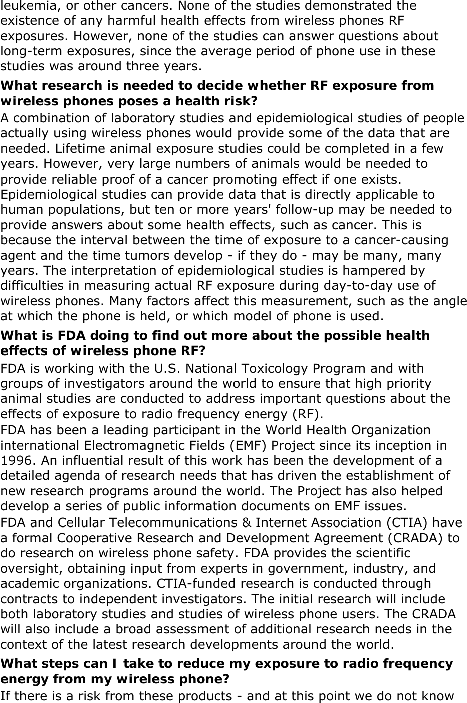 leukemia, or other cancers. None of the studies demonstrated the existence of any harmful health effects from wireless phones RF exposures. However, none of the studies can answer questions about long-term exposures, since the average period of phone use in these studies was around three years. What research is needed to decide whether RF exposure from wireless phones poses a health risk? A combination of laboratory studies and epidemiological studies of people actually using wireless phones would provide some of the data that are needed. Lifetime animal exposure studies could be completed in a few years. However, very large numbers of animals would be needed to provide reliable proof of a cancer promoting effect if one exists. Epidemiological studies can provide data that is directly applicable to human populations, but ten or more years&apos; follow-up may be needed to provide answers about some health effects, such as cancer. This is because the interval between the time of exposure to a cancer-causing agent and the time tumors develop - if they do - may be many, many years. The interpretation of epidemiological studies is hampered by difficulties in measuring actual RF exposure during day-to-day use of wireless phones. Many factors affect this measurement, such as the angle at which the phone is held, or which model of phone is used. What is FDA doing to find out more about the possible health effects of wireless phone RF? FDA is working with the U.S. National Toxicology Program and with groups of investigators around the world to ensure that high priority animal studies are conducted to address important questions about the effects of exposure to radio frequency energy (RF). FDA has been a leading participant in the World Health Organization international Electromagnetic Fields (EMF) Project since its inception in 1996. An influential result of this work has been the development of a detailed agenda of research needs that has driven the establishment of new research programs around the world. The Project has also helped develop a series of public information documents on EMF issues. FDA and Cellular Telecommunications &amp; Internet Association (CTIA) have a formal Cooperative Research and Development Agreement (CRADA) to do research on wireless phone safety. FDA provides the scientific oversight, obtaining input from experts in government, industry, and academic organizations. CTIA-funded research is conducted through contracts to independent investigators. The initial research will include both laboratory studies and studies of wireless phone users. The CRADA will also include a broad assessment of additional research needs in the context of the latest research developments around the world. What steps can I take to reduce my exposure to radio frequency energy from my wireless phone? If there is a risk from these products - and at this point we do not know 