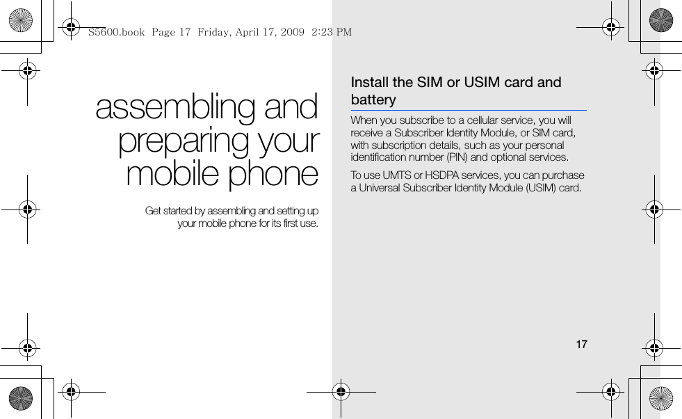 17assembling andpreparing yourmobile phone Get started by assembling and setting up your mobile phone for its first use.Install the SIM or USIM card and batteryWhen you subscribe to a cellular service, you will receive a Subscriber Identity Module, or SIM card, with subscription details, such as your personal identification number (PIN) and optional services.To use UMTS or HSDPA services, you can purchase a Universal Subscriber Identity Module (USIM) card.S5600.book  Page 17  Friday, April 17, 2009  2:23 PM