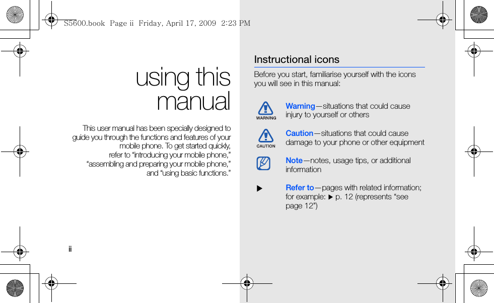 iiusing thismanualThis user manual has been specially designed toguide you through the functions and features of yourmobile phone. To get started quickly,refer to “introducing your mobile phone,”“assembling and preparing your mobile phone,”and “using basic functions.”Instructional iconsBefore you start, familiarise yourself with the icons you will see in this manual: Warning—situations that could cause injury to yourself or othersCaution—situations that could cause damage to your phone or other equipmentNote—notes, usage tips, or additional information  XRefer to—pages with related information; for example: X p. 12 (represents “see page 12”)S5600.book  Page ii  Friday, April 17, 2009  2:23 PM