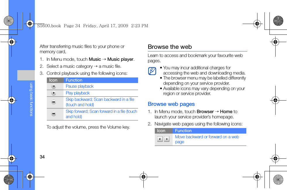 34using basic functionsAfter transferring music files to your phone or memory card,1. In Menu mode, touch Music → Music player.2. Select a music category → a music file.3. Control playback using the following icons:To adjust the volume, press the Volume key.Browse the webLearn to access and bookmark your favourite web pages.Browse web pages1. In Menu mode, touch Browser → Home to launch your service provider’s homepage.2. Navigate web pages using the following icons:Icon FunctionPause playbackPlay playbackSkip backward; Scan backward in a file (touch and hold)Skip forward; Scan forward in a file (touch and hold)• You may incur additional charges for accessing the web and downloading media.• The browser menu may be labelled differently depending on your service provider.• Available icons may vary depending on your region or service provider.Icon Function Move backward or forward on a web pageS5600.book  Page 34  Friday, April 17, 2009  2:23 PM
