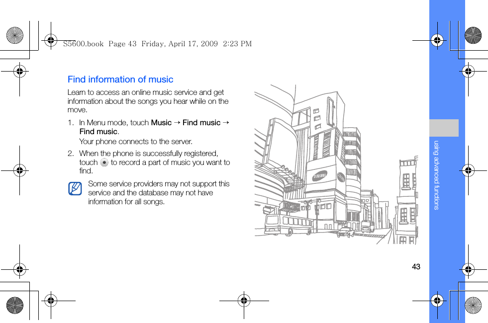 43using advanced functionsFind information of musicLearn to access an online music service and get information about the songs you hear while on the move.1. In Menu mode, touch Music → Find music → Find music.Your phone connects to the server.2. When the phone is successfully registered, touch   to record a part of music you want to find.Some service providers may not support this service and the database may not have information for all songs.S5600.book  Page 43  Friday, April 17, 2009  2:23 PM
