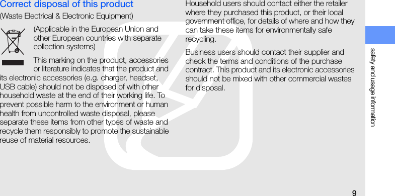 safety and usage information9Correct disposal of this product(Waste Electrical &amp; Electronic Equipment)(Applicable in the European Union and other European countries with separate collection systems)This marking on the product, accessories or literature indicates that the product and its electronic accessories (e.g. charger, headset, USB cable) should not be disposed of with other household waste at the end of their working life. To prevent possible harm to the environment or human health from uncontrolled waste disposal, please separate these items from other types of waste and recycle them responsibly to promote the sustainable reuse of material resources. Household users should contact either the retailer where they purchased this product, or their local government office, for details of where and how they can take these items for environmentally safe recycling.   Business users should contact their supplier and check the terms and conditions of the purchase contract. This product and its electronic accessories should not be mixed with other commercial wastes for disposal. 