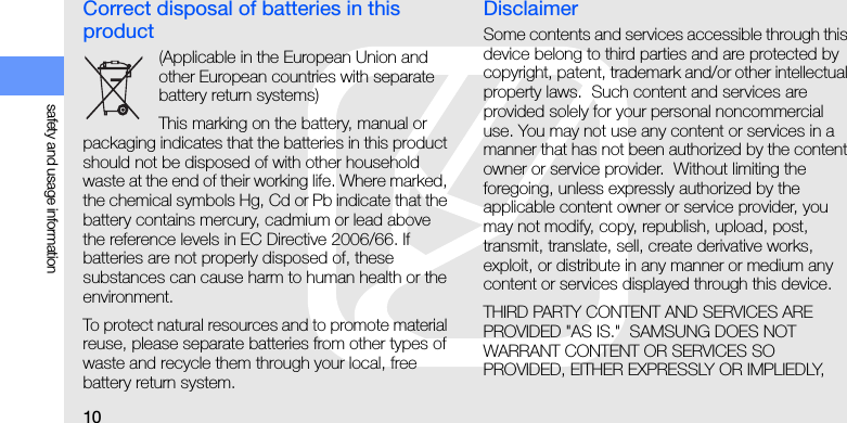 10safety and usage informationCorrect disposal of batteries in this product(Applicable in the European Union and other European countries with separate battery return systems)This marking on the battery, manual or packaging indicates that the batteries in this product should not be disposed of with other household waste at the end of their working life. Where marked, the chemical symbols Hg, Cd or Pb indicate that the battery contains mercury, cadmium or lead above the reference levels in EC Directive 2006/66. If batteries are not properly disposed of, these substances can cause harm to human health or the environment.To protect natural resources and to promote material reuse, please separate batteries from other types of waste and recycle them through your local, free battery return system.DisclaimerSome contents and services accessible through this device belong to third parties and are protected by copyright, patent, trademark and/or other intellectual property laws.  Such content and services are provided solely for your personal noncommercial use. You may not use any content or services in a manner that has not been authorized by the content owner or service provider.  Without limiting the foregoing, unless expressly authorized by the applicable content owner or service provider, you may not modify, copy, republish, upload, post, transmit, translate, sell, create derivative works, exploit, or distribute in any manner or medium any content or services displayed through this device.THIRD PARTY CONTENT AND SERVICES ARE PROVIDED &quot;AS IS.&quot;  SAMSUNG DOES NOT WARRANT CONTENT OR SERVICES SO PROVIDED, EITHER EXPRESSLY OR IMPLIEDLY, 