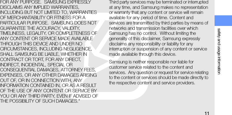 safety and usage information11FOR ANY PURPOSE.  SAMSUNG EXPRESSLY DISCLAIMS ANY IMPLIED WARRANTIES, INCLUDING BUT NOT LIMITED TO, WARRANTIES OF MERCHANTABILITY OR FITNESS FOR A PARTICULAR PURPOSE.  SAMSUNG DOES NOT GUARANTEE THE ACCURACY, VALIDITY, TIMELINESS, LEGALITY, OR COMPLETENESS OF ANY CONTENT OR SERVICE MADE AVAILABLE THROUGH THIS DEVICE AND UNDER NO CIRCUMSTANCES, INCLUDING NEGLIGENCE, SHALL SAMSUNG BE LIABLE, WHETHER IN CONTRACT OR TORT, FOR ANY DIRECT, INDIRECT, INCIDENTAL, SPECIAL OR CONSEQUENTIAL DAMAGES, ATTORNEY FEES, EXPENSES, OR ANY OTHER DAMAGES ARISING OUT OF, OR IN CONNECTION WITH, ANY INFORMATION CONTAINED IN, OR AS A RESULT OF THE USE OF ANY CONTENT OR SERVICE BY YOU OR ANY THIRD PARTY, EVEN IF ADVISED OF THE POSSIBILITY OF SUCH DAMAGES.&quot; Third party services may be terminated or interrupted at any time, and Samsung makes no representation or warranty that any content or service will remain available for any period of time. Content and services are transmitted by third parties by means of networks and transmission facilities over which Samsung has no control.  Without limiting the generality of this disclaimer, Samsung expressly disclaims any responsibility or liability for any interruption or suspension of any content or service made available through this device.   Samsung is neither responsible nor liable for customer service related to the content and services.  Any question or request for service relating to the content or services should be made directly to the respective content and service providers.