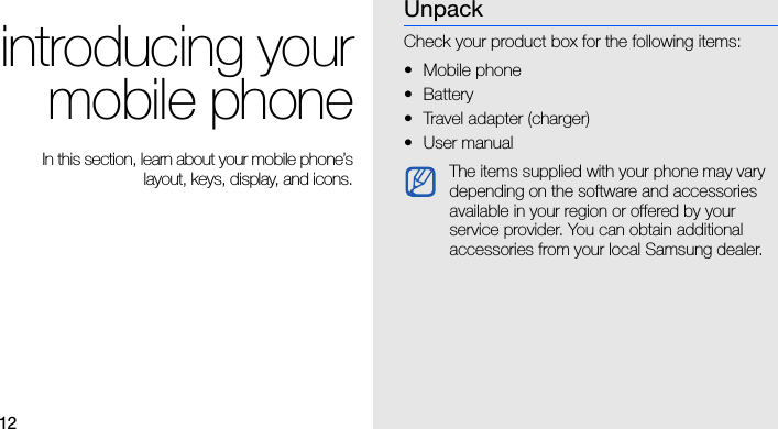 12introducing yourmobile phone In this section, learn about your mobile phone’slayout, keys, display, and icons.UnpackCheck your product box for the following items:• Mobile phone• Battery• Travel adapter (charger)•User manual The items supplied with your phone may vary depending on the software and accessories available in your region or offered by your service provider. You can obtain additional accessories from your local Samsung dealer.