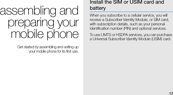 17assembling andpreparing yourmobile phone Get started by assembling and setting up your mobile phone for its first use.Install the SIM or USIM card and batteryWhen you subscribe to a cellular service, you will receive a Subscriber Identity Module, or SIM card, with subscription details, such as your personal identification number (PIN) and optional services.To use UMTS or HSDPA services, you can purchase a Universal Subscriber Identity Module (USIM) card.