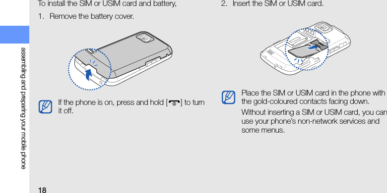 18assembling and preparing your mobile phoneTo install the SIM or USIM card and battery,1. Remove the battery cover.2. Insert the SIM or USIM card.If the phone is on, press and hold [ ] to turn it off.Place the SIM or USIM card in the phone with the gold-coloured contacts facing down.Without inserting a SIM or USIM card, you can use your phone’s non-network services and some menus.