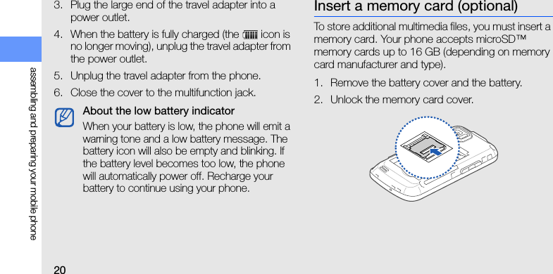 20assembling and preparing your mobile phone3. Plug the large end of the travel adapter into a power outlet.4. When the battery is fully charged (the   icon is no longer moving), unplug the travel adapter from the power outlet.5. Unplug the travel adapter from the phone.6. Close the cover to the multifunction jack.Insert a memory card (optional)To store additional multimedia files, you must insert a memory card. Your phone accepts microSD™ memory cards up to 16 GB (depending on memory card manufacturer and type).1. Remove the battery cover and the battery.2. Unlock the memory card cover.About the low battery indicatorWhen your battery is low, the phone will emit a warning tone and a low battery message. The battery icon will also be empty and blinking. If the battery level becomes too low, the phone will automatically power off. Recharge your battery to continue using your phone.