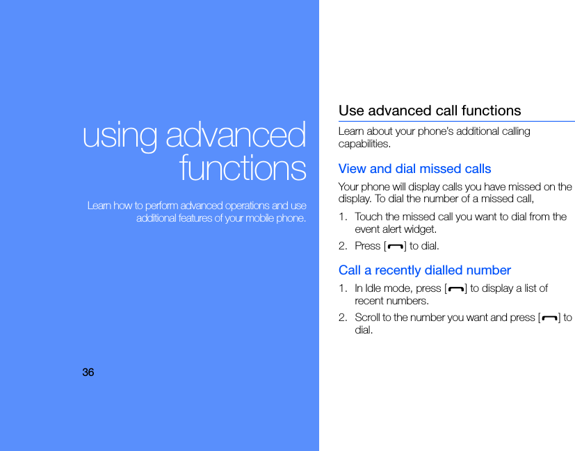 36using advancedfunctions Learn how to perform advanced operations and useadditional features of your mobile phone.Use advanced call functionsLearn about your phone’s additional calling capabilities. View and dial missed callsYour phone will display calls you have missed on the display. To dial the number of a missed call,1. Touch the missed call you want to dial from the event alert widget.2. Press [ ] to dial.Call a recently dialled number1. In Idle mode, press [ ] to display a list of recent numbers.2. Scroll to the number you want and press [ ] to dial.