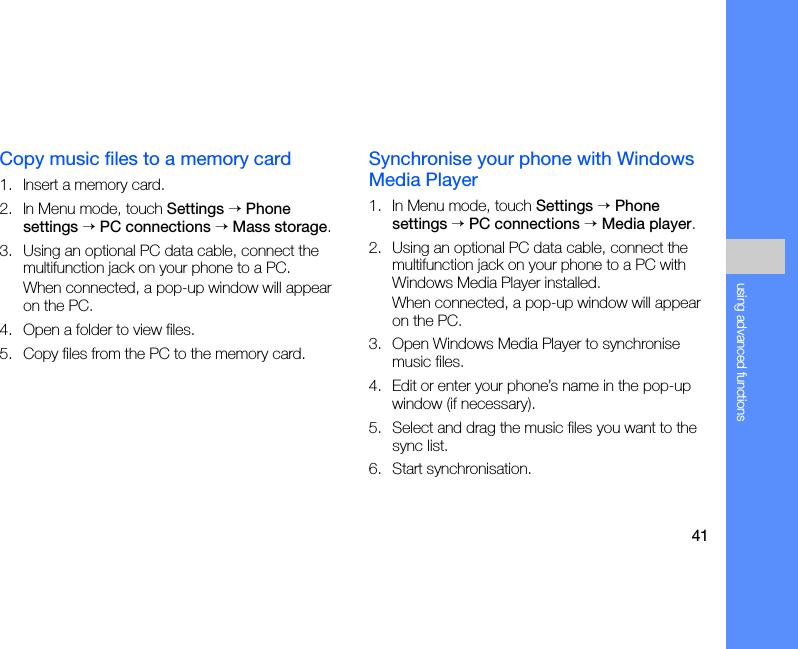 41using advanced functionsCopy music files to a memory card1. Insert a memory card.2. In Menu mode, touch Settings → Phone settings → PC connections → Mass storage.3. Using an optional PC data cable, connect the multifunction jack on your phone to a PC.When connected, a pop-up window will appear on the PC.4. Open a folder to view files.5. Copy files from the PC to the memory card.Synchronise your phone with Windows Media Player1. In Menu mode, touch Settings → Phone settings → PC connections → Media player.2. Using an optional PC data cable, connect the multifunction jack on your phone to a PC with Windows Media Player installed.When connected, a pop-up window will appear on the PC.3. Open Windows Media Player to synchronise music files.4. Edit or enter your phone’s name in the pop-up window (if necessary).5. Select and drag the music files you want to the sync list.6. Start synchronisation.