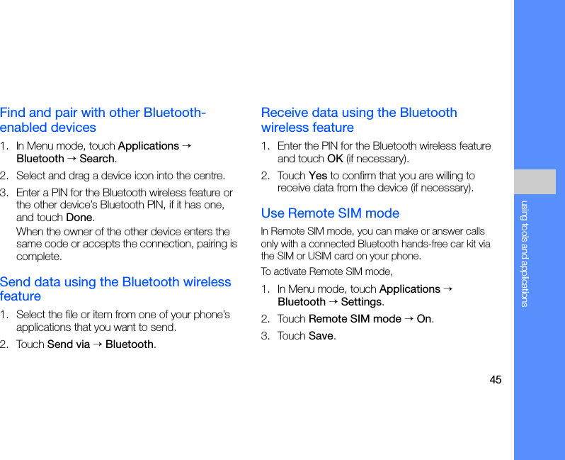 45using tools and applicationsFind and pair with other Bluetooth-enabled devices1. In Menu mode, touch Applications → Bluetooth → Search.2. Select and drag a device icon into the centre.3. Enter a PIN for the Bluetooth wireless feature or the other device’s Bluetooth PIN, if it has one, and touch Done.When the owner of the other device enters the same code or accepts the connection, pairing is complete.Send data using the Bluetooth wireless feature1. Select the file or item from one of your phone’s applications that you want to send.2. Touch Send via → Bluetooth.Receive data using the Bluetooth wireless feature1. Enter the PIN for the Bluetooth wireless feature and touch OK (if necessary).2. Touch Yes to confirm that you are willing to receive data from the device (if necessary).Use Remote SIM modeIn Remote SIM mode, you can make or answer calls only with a connected Bluetooth hands-free car kit via the SIM or USIM card on your phone.To activate Remote SIM mode,1. In Menu mode, touch Applications → Bluetooth → Settings.2. Touch Remote SIM mode → On.3. Touch Save.