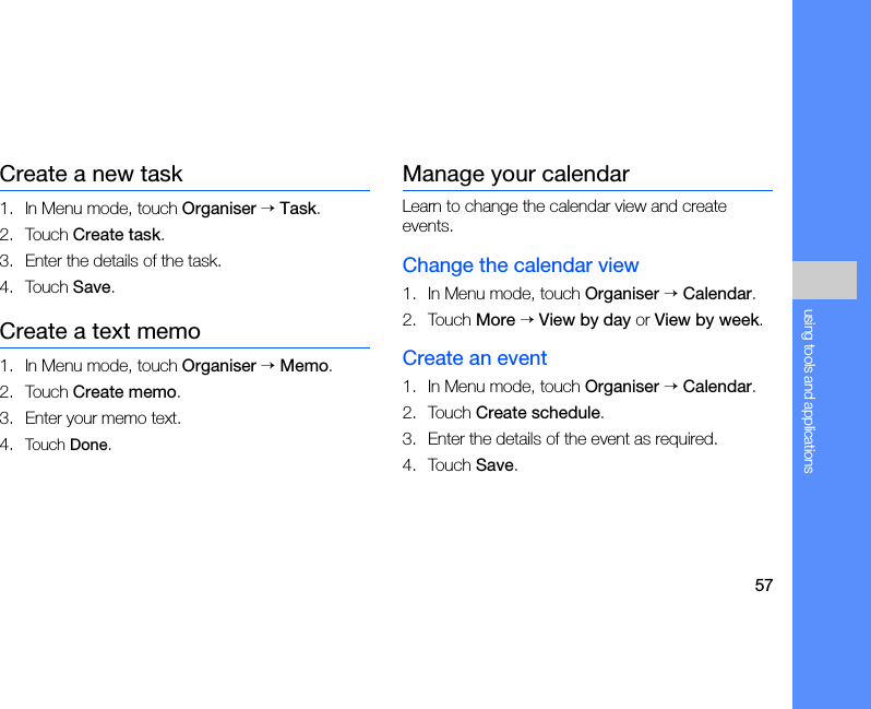 57using tools and applicationsCreate a new task1. In Menu mode, touch Organiser → Task.2. Touch Create task.3. Enter the details of the task.4. Touch Save.Create a text memo1. In Menu mode, touch Organiser → Memo.2. Touch Create memo.3. Enter your memo text.4. Touch Done.Manage your calendarLearn to change the calendar view and create events.Change the calendar view1. In Menu mode, touch Organiser → Calendar.2. Touch More → View by day or View by week.Create an event1. In Menu mode, touch Organiser → Calendar.2. Touch Create schedule.3. Enter the details of the event as required.4. Touch Save.