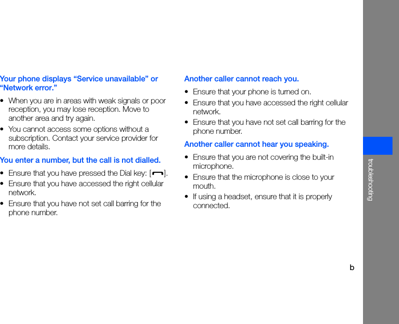 btroubleshootingYour phone displays “Service unavailable” or “Network error.”• When you are in areas with weak signals or poor reception, you may lose reception. Move to another area and try again.• You cannot access some options without a subscription. Contact your service provider for more details.You enter a number, but the call is not dialled.• Ensure that you have pressed the Dial key: [ ].• Ensure that you have accessed the right cellular network.• Ensure that you have not set call barring for the phone number.Another caller cannot reach you.• Ensure that your phone is turned on.• Ensure that you have accessed the right cellular network.• Ensure that you have not set call barring for the phone number.Another caller cannot hear you speaking.• Ensure that you are not covering the built-in microphone.• Ensure that the microphone is close to your mouth.• If using a headset, ensure that it is properly connected.