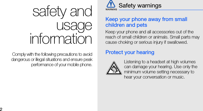 2safety andusageinformationComply with the following precautions to avoiddangerous or illegal situations and ensure peakperformance of your mobile phone.Keep your phone away from small children and petsKeep your phone and all accessories out of the reach of small children or animals. Small parts may cause choking or serious injury if swallowed.Protect your hearingSafety warningsListening to a headset at high volumes can damage your hearing. Use only the minimum volume setting necessary to hear your conversation or music.