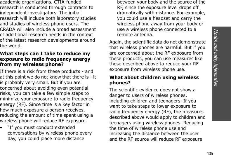 105Health and safety informationacademic organizations. CTIA-funded research is conducted through contracts to independent investigators. The initial research will include both laboratory studies and studies of wireless phone users. The CRADA will also include a broad assessment of additional research needs in the context of the latest research developments around the world.What steps can I take to reduce my exposure to radio frequency energy from my wireless phone?If there is a risk from these products - and at this point we do not know that there is - it is probably very small. But if you are concerned about avoiding even potential risks, you can take a few simple steps to minimize your exposure to radio frequency energy (RF). Since time is a key factor in how much exposure a person receives, reducing the amount of time spent using a wireless phone will reduce RF exposure.• “If you must conduct extended conversations by wireless phone every day, you could place more distance between your body and the source of the RF, since the exposure level drops off dramatically with distance. For example, you could use a headset and carry the wireless phone away from your body or use a wireless phone connected to a remote antenna.Again, the scientific data do not demonstrate that wireless phones are harmful. But if you are concerned about the RF exposure from these products, you can use measures like those described above to reduce your RF exposure from wireless phone use.What about children using wireless phones?The scientific evidence does not show a danger to users of wireless phones, including children and teenagers. If you want to take steps to lower exposure to radio frequency energy (RF), the measures described above would apply to children and teenagers using wireless phones. Reducing the time of wireless phone use and increasing the distance between the user and the RF source will reduce RF exposure.