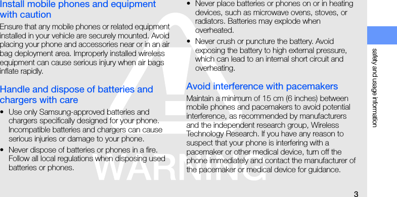 safety and usage information3Install mobile phones and equipment with cautionEnsure that any mobile phones or related equipment installed in your vehicle are securely mounted. Avoid placing your phone and accessories near or in an air bag deployment area. Improperly installed wireless equipment can cause serious injury when air bags inflate rapidly.Handle and dispose of batteries and chargers with care• Use only Samsung-approved batteries and chargers specifically designed for your phone. Incompatible batteries and chargers can cause serious injuries or damage to your phone.• Never dispose of batteries or phones in a fire. Follow all local regulations when disposing used batteries or phones.• Never place batteries or phones on or in heating devices, such as microwave ovens, stoves, or radiators. Batteries may explode when overheated.• Never crush or puncture the battery. Avoid exposing the battery to high external pressure, which can lead to an internal short circuit and overheating.Avoid interference with pacemakersMaintain a minimum of 15 cm (6 inches) between mobile phones and pacemakers to avoid potential interference, as recommended by manufacturers and the independent research group, Wireless Technology Research. If you have any reason to suspect that your phone is interfering with a pacemaker or other medical device, turn off the phone immediately and contact the manufacturer of the pacemaker or medical device for guidance.