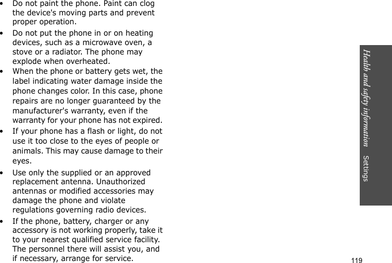 Health and safety information    Settings 119• Do not paint the phone. Paint can clog the device&apos;s moving parts and prevent proper operation.• Do not put the phone in or on heating devices, such as a microwave oven, a stove or a radiator. The phone may explode when overheated.• When the phone or battery gets wet, the label indicating water damage inside the phone changes color. In this case, phone repairs are no longer guaranteed by the manufacturer&apos;s warranty, even if the warranty for your phone has not expired. • If your phone has a flash or light, do not use it too close to the eyes of people or animals. This may cause damage to their eyes.• Use only the supplied or an approved replacement antenna. Unauthorized antennas or modified accessories may damage the phone and violate regulations governing radio devices.• If the phone, battery, charger or any accessory is not working properly, take it to your nearest qualified service facility. The personnel there will assist you, and if necessary, arrange for service.