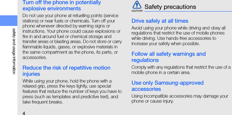 4safety and usage informationTurn off the phone in potentially explosive environmentsDo not use your phone at refuelling points (service stations) or near fuels or chemicals. Turn off your phone whenever directed by warning signs or instructions. Your phone could cause explosions or fire in and around fuel or chemical storage and transfer areas or blasting areas. Do not store or carry flammable liquids, gases, or explosive materials in the same compartment as the phone, its parts, or accessories.Reduce the risk of repetitive motion injuriesWhile using your phone, hold the phone with a relaxed grip, press the keys lightly, use special features that reduce the number of keys you have to press (such as templates and predictive text), and take frequent breaks.Drive safely at all timesAvoid using your phone while driving and obey all regulations that restrict the use of mobile phones while driving. Use hands-free accessories to increase your safety when possible.Follow all safety warnings and regulationsComply with any regulations that restrict the use of a mobile phone in a certain area.Use only Samsung-approved accessoriesUsing incompatible accessories may damage your phone or cause injury.Safety precautions