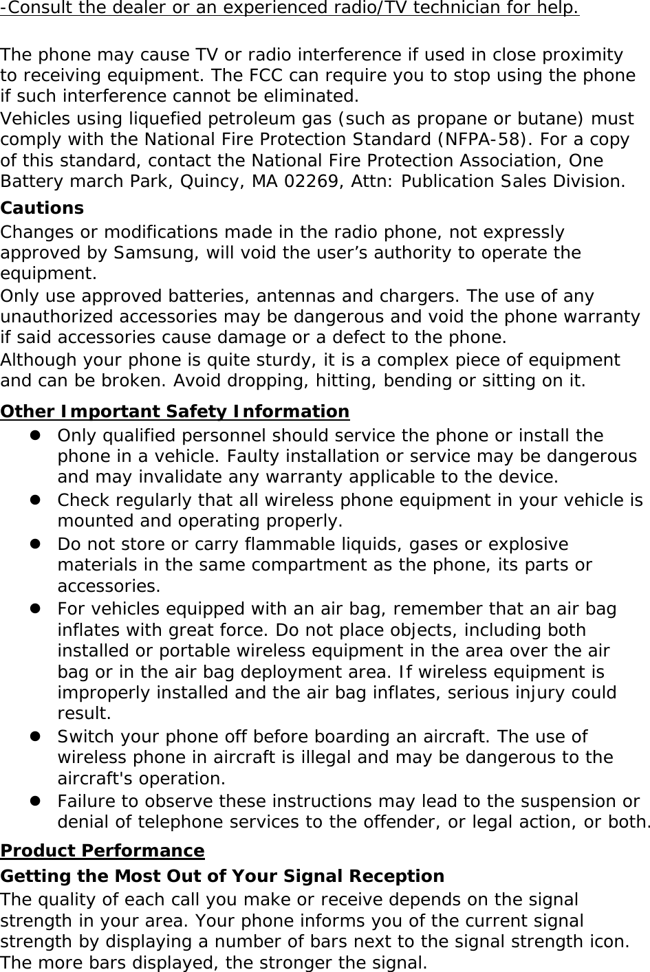  -Consult the dealer or an experienced radio/TV technician for help. The phone may cause TV or radio interference if used in close proximity to receiving equipment. The FCC can require you to stop using the phone if such interference cannot be eliminated. Vehicles using liquefied petroleum gas (such as propane or butane) must comply with the National Fire Protection Standard (NFPA-58). For a copy of this standard, contact the National Fire Protection Association, One Battery march Park, Quincy, MA 02269, Attn: Publication Sales Division. Cautions Changes or modifications made in the radio phone, not expressly approved by Samsung, will void the user’s authority to operate the equipment. Only use approved batteries, antennas and chargers. The use of any unauthorized accessories may be dangerous and void the phone warranty if said accessories cause damage or a defect to the phone. Although your phone is quite sturdy, it is a complex piece of equipment and can be broken. Avoid dropping, hitting, bending or sitting on it.  Only qualified personnel should service the phone or install the phone in a vehicle. Faulty installation or service may be dangerous and may invalidate any warranty applicable to the device. Other Important Safety Information  Check regularly that all wireless phone equipment in your vehicle is mounted and operating properly.  Do not store or carry flammable liquids, gases or explosive materials in the same compartment as the phone, its parts or accessories.  For vehicles equipped with an air bag, remember that an air bag inflates with great force. Do not place objects, including both installed or portable wireless equipment in the area over the air bag or in the air bag deployment area. If wireless equipment is improperly installed and the air bag inflates, serious injury could result.  Switch your phone off before boarding an aircraft. The use of wireless phone in aircraft is illegal and may be dangerous to the aircraft&apos;s operation.  Failure to observe these instructions may lead to the suspension or denial of telephone services to the offender, or legal action, or both. Getting the Most Out of Your Signal Reception Product Performance The quality of each call you make or receive depends on the signal strength in your area. Your phone informs you of the current signal strength by displaying a number of bars next to the signal strength icon. The more bars displayed, the stronger the signal. 