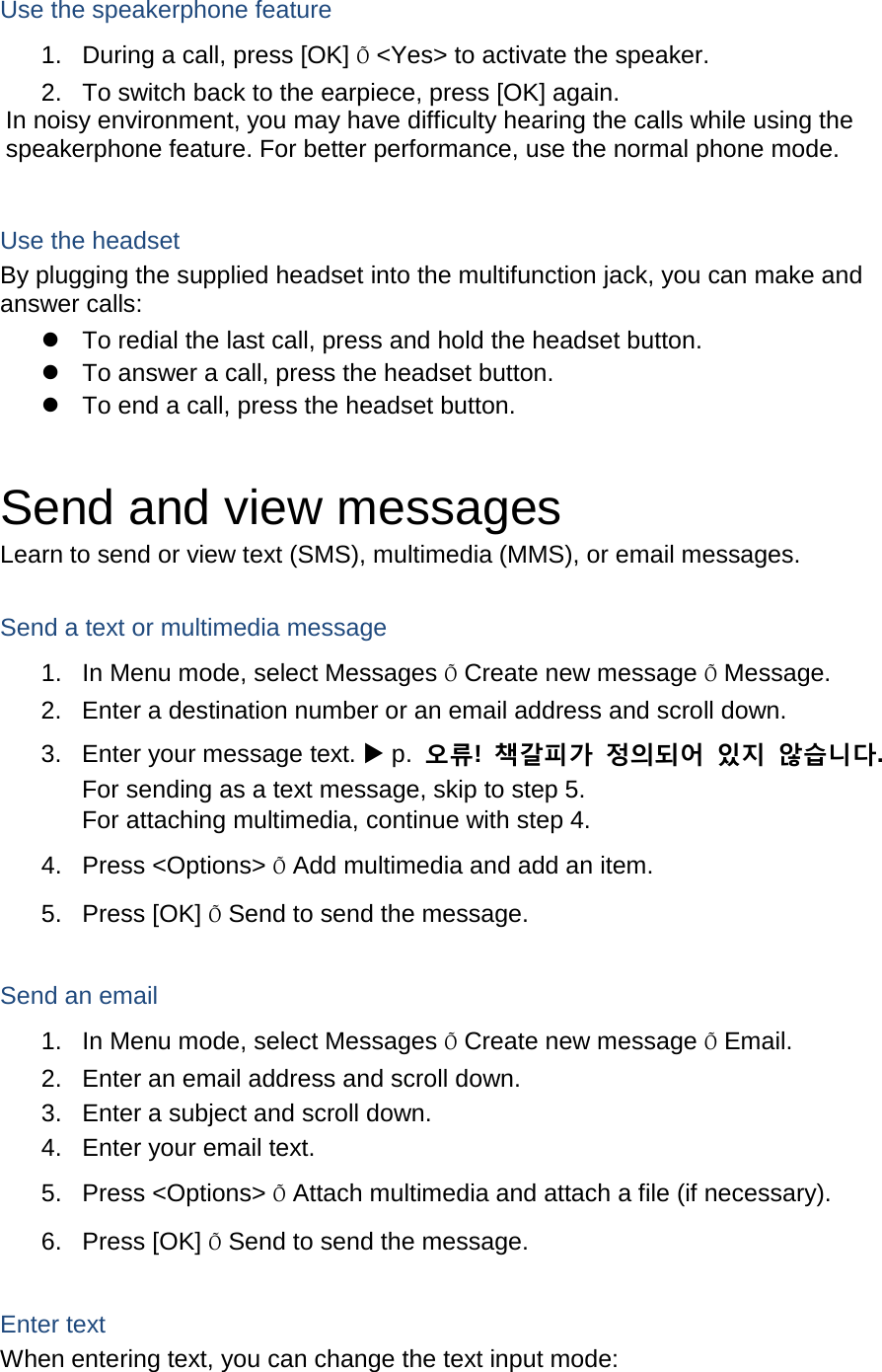 Use the speakerphone feature 1. During a call, press [OK] Õ &lt;Yes&gt; to activate the speaker. 2. To switch back to the earpiece, press [OK] again. In noisy environment, you may have difficulty hearing the calls while using the speakerphone feature. For better performance, use the normal phone mode.  Use the headset By plugging the supplied headset into the multifunction jack, you can make and answer calls:  To redial the last call, press and hold the headset button.  To answer a call, press the headset button.  To end a call, press the headset button.  Send and view messages Learn to send or view text (SMS), multimedia (MMS), or email messages.  Send a text or multimedia message 1. In Menu mode, select Messages Õ Create new message Õ Message. 2. Enter a destination number or an email address and scroll down. 3. Enter your message text.  p.  오류!  책갈피가 정의되어 있지 않습니다. For sending as a text message, skip to step 5. For attaching multimedia, continue with step 4. 4. Press &lt;Options&gt; Õ Add multimedia and add an item. 5. Press [OK] Õ Send to send the message.  Send an email 1. In Menu mode, select Messages Õ Create new message Õ Email. 2. Enter an email address and scroll down. 3. Enter a subject and scroll down. 4. Enter your email text. 5. Press &lt;Options&gt; Õ Attach multimedia and attach a file (if necessary). 6. Press [OK] Õ Send to send the message.  Enter text When entering text, you can change the text input mode: 