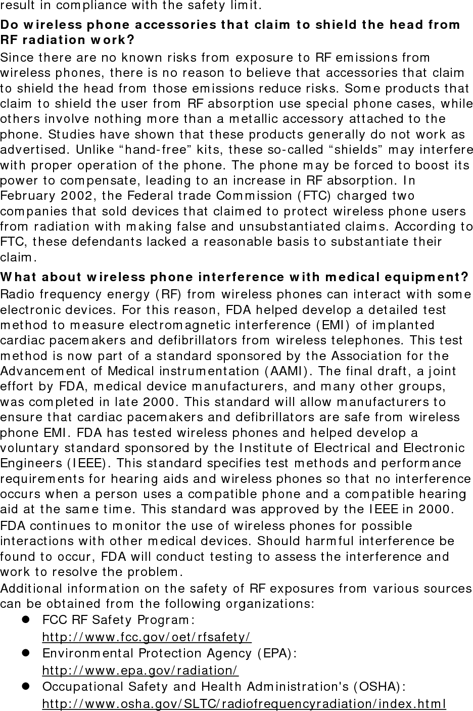 result in com pliance with t he safet y lim it. Do w ir e less phone  accessories t hat  claim  t o sh ie ld t he he a d from  RF ra dia t ion w ork ? Since there are no known risks from  exposure to RF em issions from  wireless phones, there is no reason t o believe t hat accessories that  claim  to shield the head from  t hose em issions reduce risks. Som e product s t hat claim  t o shield t he user from  RF absorpt ion use special phone cases, while others involve not hing m ore than a m et allic accessory at tached t o t he phone. St udies have shown t hat t hese products generally do not work as advertised. Unlike “ hand- free”  kits, t hese so-called “ shields”  m ay int erfere with proper operation of t he phone. The phone m ay be forced t o boost  its power t o com pensat e, leading to an increase in RF absorption. I n February 2002, t he Federal t rade Com m ission ( FTC) charged t wo com panies t hat sold devices t hat claim ed t o protect  wireless phone users from  radiat ion with m aking false and unsubstantiat ed claim s. According t o FTC, these defendants lacked a reasonable basis t o substantiat e their claim . W hat  a bout  w ire less phone int e r fe r e nce  w it h m e dical e quipm ent ? Radio frequency energy ( RF) from  wireless phones can int eract  wit h som e elect ronic devices. For t his reason, FDA helped develop a det ailed test  m et hod t o m easure elect rom agnet ic int erference ( EMI )  of im planted cardiac pacem akers and defibrillators from  wireless t elephones. This t est  m et hod is now part  of a standard sponsored by t he Association for t he Advancem ent of Medical instrum ent ation ( AAMI ) . The final draft, a j oint effort  by FDA, m edical device m anufact urers, and m any other groups, was com plet ed in lat e 2000. This standard will allow m anufact urers t o ensure t hat cardiac pacem akers and defibrillators are safe from  wireless phone EMI . FDA has t est ed wireless phones and helped develop a voluntary st andard sponsored by t he I nstitut e of Electrical and Elect ronic Engineers ( I EEE) . This standard specifies t est m et hods and perform ance requirem ent s for hearing aids and wireless phones so t hat no int erference occurs when a person uses a com pat ible phone and a com pat ible hearing aid at  t he sam e t im e. This st andard was approved by t he I EEE in 2000. FDA continues to m onitor t he use of wireless phones for possible interactions wit h ot her m edical devices. Should harm ful int erference be found t o occur, FDA will conduct t esting t o assess t he interference and work to resolve the problem . Additional inform ation on t he safet y of RF exposures from  various sources can be obtained from  t he following organizat ions:  z FCC RF Safet y Program :   htt p: / / www.fcc.gov/ oet / rfsafet y/  z Environm ental Protect ion Agency ( EPA) :   htt p: / / www.epa.gov/ radiation/  z Occupational Safety and Health Adm inist rat ion&apos;s ( OSHA) :          ht tp: / / www.osha.gov/ SLTC/ radiofrequencyradiat ion/ index.ht m l 