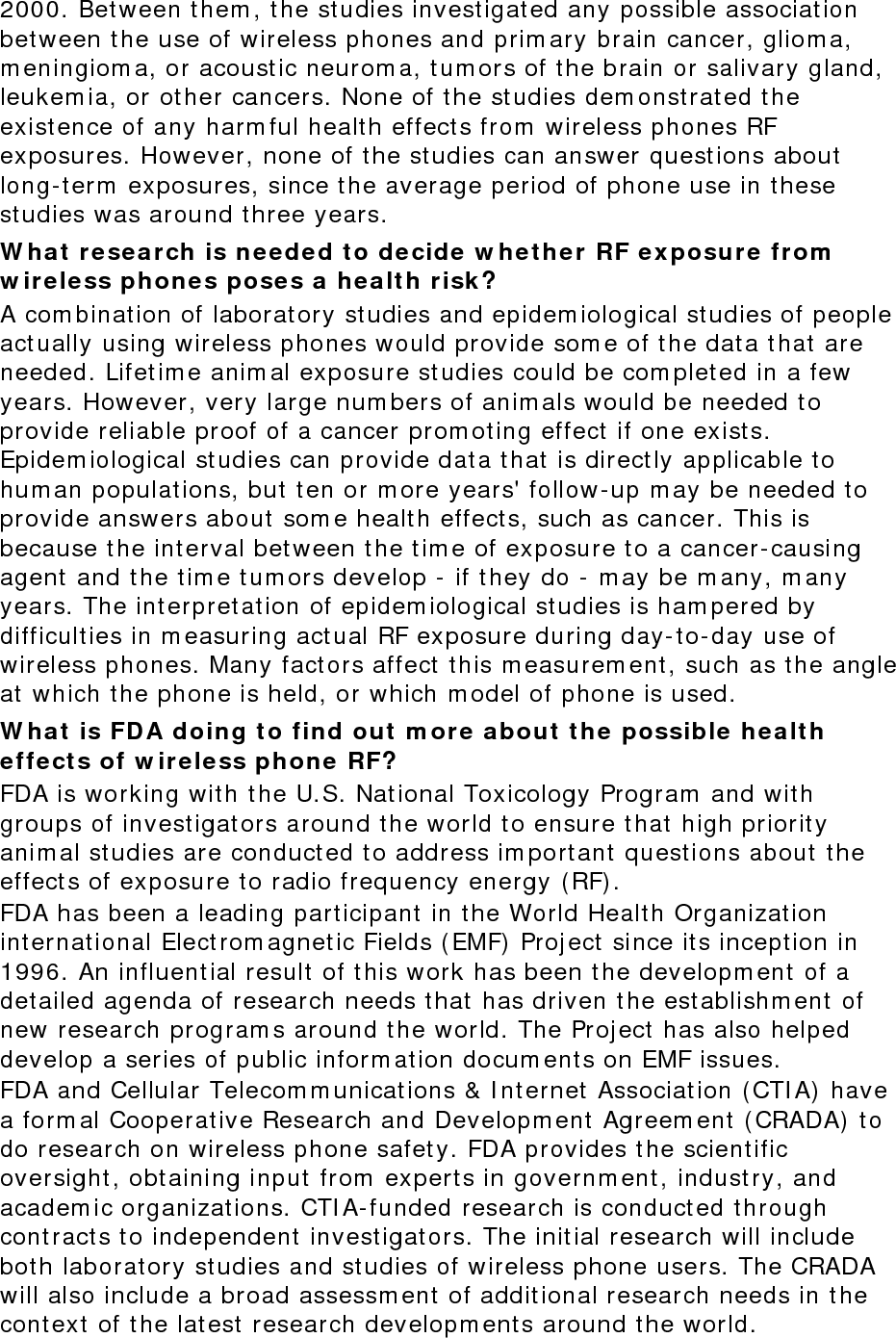 2000. Between them, the studies investigated any possible association between the use of wireless phones and primary brain cancer, glioma, meningioma, or acoustic neuroma, tumors of the brain or salivary gland, leukemia, or other cancers. None of the studies demonstrated the existence of any harmful health effects from wireless phones RF exposures. However, none of the studies can answer questions about long-term exposures, since the average period of phone use in these studies was around three years. What research is needed to decide whether RF exposure from wireless phones poses a health risk? A combination of laboratory studies and epidemiological studies of people actually using wireless phones would provide some of the data that are needed. Lifetime animal exposure studies could be completed in a few years. However, very large numbers of animals would be needed to provide reliable proof of a cancer promoting effect if one exists. Epidemiological studies can provide data that is directly applicable to human populations, but ten or more years&apos; follow-up may be needed to provide answers about some health effects, such as cancer. This is because the interval between the time of exposure to a cancer-causing agent and the time tumors develop - if they do - may be many, many years. The interpretation of epidemiological studies is hampered by difficulties in measuring actual RF exposure during day-to-day use of wireless phones. Many factors affect this measurement, such as the angle at which the phone is held, or which model of phone is used. What is FDA doing to find out more about the possible health effects of wireless phone RF? FDA is working with the U.S. National Toxicology Program and with groups of investigators around the world to ensure that high priority animal studies are conducted to address important questions about the effects of exposure to radio frequency energy (RF). FDA has been a leading participant in the World Health Organization international Electromagnetic Fields (EMF) Project since its inception in 1996. An influential result of this work has been the development of a detailed agenda of research needs that has driven the establishment of new research programs around the world. The Project has also helped develop a series of public information documents on EMF issues. FDA and Cellular Telecommunications &amp; Internet Association (CTIA) have a formal Cooperative Research and Development Agreement (CRADA) to do research on wireless phone safety. FDA provides the scientific oversight, obtaining input from experts in government, industry, and academic organizations. CTIA-funded research is conducted through contracts to independent investigators. The initial research will include both laboratory studies and studies of wireless phone users. The CRADA will also include a broad assessment of additional research needs in the context of the latest research developments around the world. 