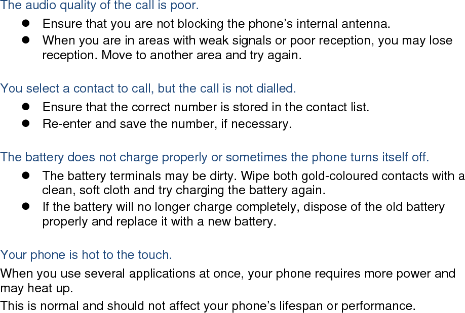 The audio quality of the call is poor. z  Ensure that you are not blocking the phone’s internal antenna. z  When you are in areas with weak signals or poor reception, you may lose reception. Move to another area and try again.  You select a contact to call, but the call is not dialled. z  Ensure that the correct number is stored in the contact list. z  Re-enter and save the number, if necessary.  The battery does not charge properly or sometimes the phone turns itself off. z  The battery terminals may be dirty. Wipe both gold-coloured contacts with a clean, soft cloth and try charging the battery again. z  If the battery will no longer charge completely, dispose of the old battery properly and replace it with a new battery.  Your phone is hot to the touch. When you use several applications at once, your phone requires more power and may heat up. This is normal and should not affect your phone’s lifespan or performance.                       