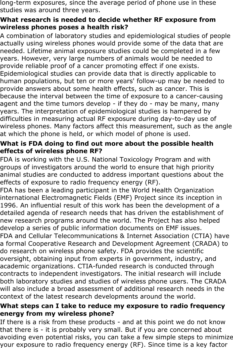 long-term exposures, since the average period of phone use in these studies was around three years. What research is needed to decide whether RF exposure from wireless phones poses a health risk? A combination of laboratory studies and epidemiological studies of people actually using wireless phones would provide some of the data that are needed. Lifetime animal exposure studies could be completed in a few years. However, very large numbers of animals would be needed to provide reliable proof of a cancer promoting effect if one exists. Epidemiological studies can provide data that is directly applicable to human populations, but ten or more years&apos; follow-up may be needed to provide answers about some health effects, such as cancer. This is because the interval between the time of exposure to a cancer-causing agent and the time tumors develop - if they do - may be many, many years. The interpretation of epidemiological studies is hampered by difficulties in measuring actual RF exposure during day-to-day use of wireless phones. Many factors affect this measurement, such as the angle at which the phone is held, or which model of phone is used. What is FDA doing to find out more about the possible health effects of wireless phone RF? FDA is working with the U.S. National Toxicology Program and with groups of investigators around the world to ensure that high priority animal studies are conducted to address important questions about the effects of exposure to radio frequency energy (RF). FDA has been a leading participant in the World Health Organization international Electromagnetic Fields (EMF) Project since its inception in 1996. An influential result of this work has been the development of a detailed agenda of research needs that has driven the establishment of new research programs around the world. The Project has also helped develop a series of public information documents on EMF issues. FDA and Cellular Telecommunications &amp; Internet Association (CTIA) have a formal Cooperative Research and Development Agreement (CRADA) to do research on wireless phone safety. FDA provides the scientific oversight, obtaining input from experts in government, industry, and academic organizations. CTIA-funded research is conducted through contracts to independent investigators. The initial research will include both laboratory studies and studies of wireless phone users. The CRADA will also include a broad assessment of additional research needs in the context of the latest research developments around the world. What steps can I take to reduce my exposure to radio frequency energy from my wireless phone? If there is a risk from these products - and at this point we do not know that there is - it is probably very small. But if you are concerned about avoiding even potential risks, you can take a few simple steps to minimize your exposure to radio frequency energy (RF). Since time is a key factor 