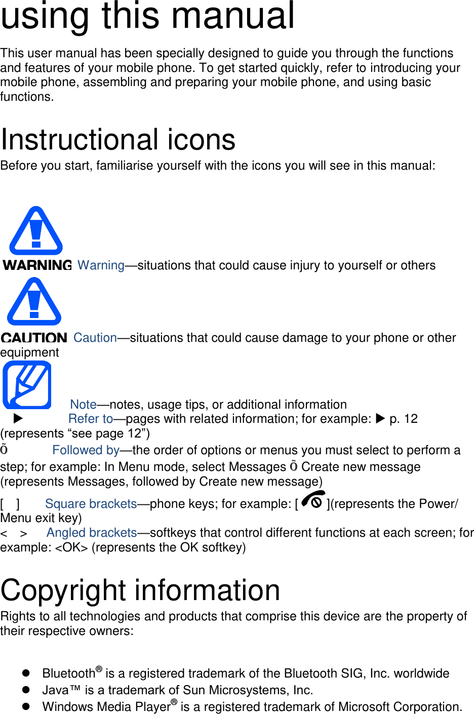 using this manual This user manual has been specially designed to guide you through the functions and features of your mobile phone. To get started quickly, refer to introducing your mobile phone, assembling and preparing your mobile phone, and using basic functions.    Instructional icons Before you start, familiarise yourself with the icons you will see in this manual:     Warning—situations that could cause injury to yourself or others  Caution—situations that could cause damage to your phone or other equipment    Note—notes, usage tips, or additional information          Refer to—pages with related information; for example:  p. 12 (represents “see page 12”) Õ       Followed by—the order of options or menus you must select to perform a step; for example: In Menu mode, select Messages Õ Create new message (represents Messages, followed by Create new message) [    ]    Square brackets—phone keys; for example: [ ](represents the Power/ Menu exit key) &lt;    &gt;    Angled brackets—softkeys that control different functions at each screen; for example: &lt;OK&gt; (represents the OK softkey)  Copyright information Rights to all technologies and products that comprise this device are the property of their respective owners:    Bluetooth® is a registered trademark of the Bluetooth SIG, Inc. worldwide  Java™ is a trademark of Sun Microsystems, Inc.   Windows Media Player® is a registered trademark of Microsoft Corporation. 