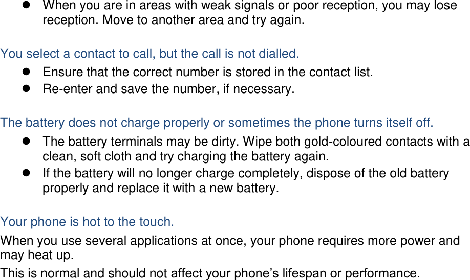   When you are in areas with weak signals or poor reception, you may lose reception. Move to another area and try again.  You select a contact to call, but the call is not dialled.   Ensure that the correct number is stored in the contact list.  Re-enter and save the number, if necessary.  The battery does not charge properly or sometimes the phone turns itself off.   The battery terminals may be dirty. Wipe both gold-coloured contacts with a clean, soft cloth and try charging the battery again.   If the battery will no longer charge completely, dispose of the old battery properly and replace it with a new battery.  Your phone is hot to the touch. When you use several applications at once, your phone requires more power and may heat up. This is normal and should not affect your phone’s lifespan or performance.                         