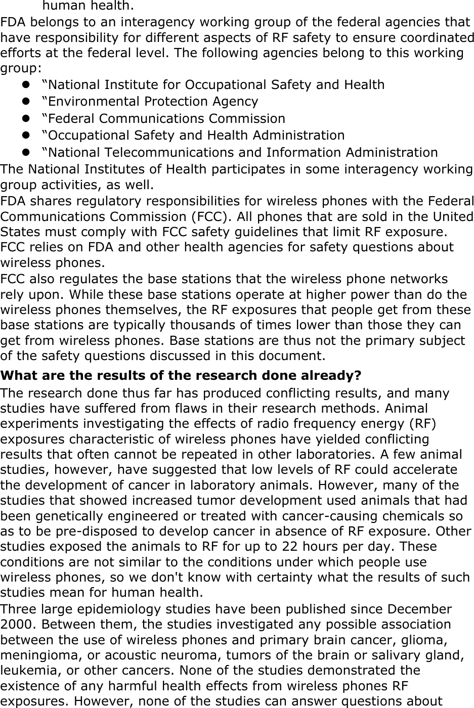 human health. FDA belongs to an interagency working group of the federal agencies that have responsibility for different aspects of RF safety to ensure coordinated efforts at the federal level. The following agencies belong to this working group:  “National Institute for Occupational Safety and Health  “Environmental Protection Agency  “Federal Communications Commission  “Occupational Safety and Health Administration  “National Telecommunications and Information Administration The National Institutes of Health participates in some interagency working group activities, as well. FDA shares regulatory responsibilities for wireless phones with the Federal Communications Commission (FCC). All phones that are sold in the United States must comply with FCC safety guidelines that limit RF exposure. FCC relies on FDA and other health agencies for safety questions about wireless phones. FCC also regulates the base stations that the wireless phone networks rely upon. While these base stations operate at higher power than do the wireless phones themselves, the RF exposures that people get from these base stations are typically thousands of times lower than those they can get from wireless phones. Base stations are thus not the primary subject of the safety questions discussed in this document. What are the results of the research done already? The research done thus far has produced conflicting results, and many studies have suffered from flaws in their research methods. Animal experiments investigating the effects of radio frequency energy (RF) exposures characteristic of wireless phones have yielded conflicting results that often cannot be repeated in other laboratories. A few animal studies, however, have suggested that low levels of RF could accelerate the development of cancer in laboratory animals. However, many of the studies that showed increased tumor development used animals that had been genetically engineered or treated with cancer-causing chemicals so as to be pre-disposed to develop cancer in absence of RF exposure. Other studies exposed the animals to RF for up to 22 hours per day. These conditions are not similar to the conditions under which people use wireless phones, so we don&apos;t know with certainty what the results of such studies mean for human health. Three large epidemiology studies have been published since December 2000. Between them, the studies investigated any possible association between the use of wireless phones and primary brain cancer, glioma, meningioma, or acoustic neuroma, tumors of the brain or salivary gland, leukemia, or other cancers. None of the studies demonstrated the existence of any harmful health effects from wireless phones RF exposures. However, none of the studies can answer questions about 