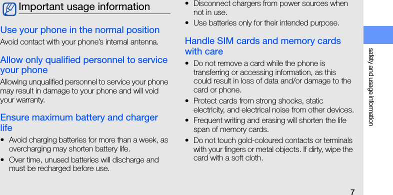 safety and usage information7Use your phone in the normal positionAvoid contact with your phone’s internal antenna.Allow only qualified personnel to service your phoneAllowing unqualified personnel to service your phone may result in damage to your phone and will void your warranty.Ensure maximum battery and charger life• Avoid charging batteries for more than a week, as overcharging may shorten battery life.• Over time, unused batteries will discharge and must be recharged before use.• Disconnect chargers from power sources when not in use.• Use batteries only for their intended purpose.Handle SIM cards and memory cards with care• Do not remove a card while the phone is transferring or accessing information, as this could result in loss of data and/or damage to the card or phone.• Protect cards from strong shocks, static electricity, and electrical noise from other devices.• Frequent writing and erasing will shorten the life span of memory cards.• Do not touch gold-coloured contacts or terminals with your fingers or metal objects. If dirty, wipe the card with a soft cloth.Important usage information