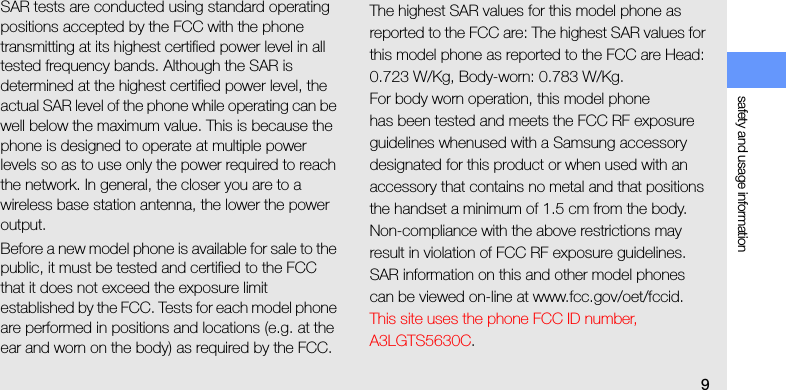 safety and usage information9SAR tests are conducted using standard operating positions accepted by the FCC with the phone transmitting at its highest certified power level in all tested frequency bands. Although the SAR is determined at the highest certified power level, the actual SAR level of the phone while operating can be well below the maximum value. This is because the phone is designed to operate at multiple power levels so as to use only the power required to reach the network. In general, the closer you are to a wireless base station antenna, the lower the power output.Before a new model phone is available for sale to the public, it must be tested and certified to the FCC that it does not exceed the exposure limit established by the FCC. Tests for each model phone are performed in positions and locations (e.g. at the ear and worn on the body) as required by the FCC.The highest SAR values for this model phone as reported to the FCC are: The highest SAR values for this model phone as reported to the FCC are Head: 0.723 W/Kg, Body-worn: 0.783 W/Kg.For body worn operation, this model phonehas been tested and meets the FCC RF exposure guidelines whenused with a Samsung accessory designated for this product or when used with an accessory that contains no metal and that positions the handset a minimum of 1.5 cm from the body.Non-compliance with the above restrictions may result in violation of FCC RF exposure guidelines. SAR information on this and other model phones can be viewed on-line at www.fcc.gov/oet/fccid. This site uses the phone FCC ID number, A3LGTS5630C. 