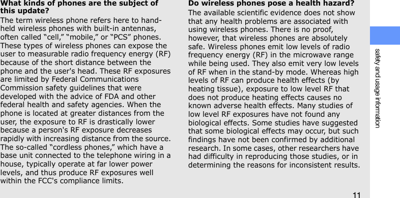 safety and usage information11What kinds of phones are the subject of this update?The term wireless phone refers here to hand-held wireless phones with built-in antennas, often called “cell,” “mobile,” or “PCS” phones. These types of wireless phones can expose the user to measurable radio frequency energy (RF) because of the short distance between the phone and the user&apos;s head. These RF exposures are limited by Federal Communications Commission safety guidelines that were developed with the advice of FDA and other federal health and safety agencies. When the phone is located at greater distances from the user, the exposure to RF is drastically lower because a person&apos;s RF exposure decreases rapidly with increasing distance from the source. The so-called “cordless phones,” which have a base unit connected to the telephone wiring in a house, typically operate at far lower power levels, and thus produce RF exposures well within the FCC&apos;s compliance limits.Do wireless phones pose a health hazard?The available scientific evidence does not show that any health problems are associated with using wireless phones. There is no proof, however, that wireless phones are absolutely safe. Wireless phones emit low levels of radio frequency energy (RF) in the microwave range while being used. They also emit very low levels of RF when in the stand-by mode. Whereas high levels of RF can produce health effects (by heating tissue), exposure to low level RF that does not produce heating effects causes no known adverse health effects. Many studies of low level RF exposures have not found any biological effects. Some studies have suggested that some biological effects may occur, but such findings have not been confirmed by additional research. In some cases, other researchers have had difficulty in reproducing those studies, or in determining the reasons for inconsistent results.