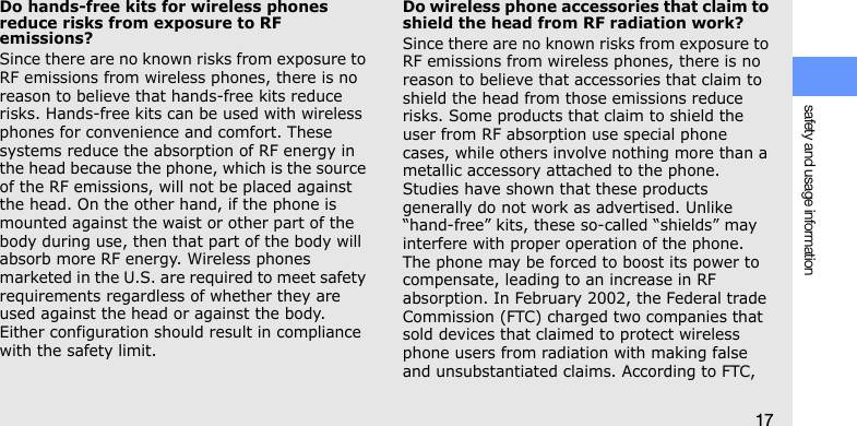 safety and usage information17Do hands-free kits for wireless phones reduce risks from exposure to RF emissions?Since there are no known risks from exposure to RF emissions from wireless phones, there is no reason to believe that hands-free kits reduce risks. Hands-free kits can be used with wireless phones for convenience and comfort. These systems reduce the absorption of RF energy in the head because the phone, which is the source of the RF emissions, will not be placed against the head. On the other hand, if the phone is mounted against the waist or other part of the body during use, then that part of the body will absorb more RF energy. Wireless phones marketed in the U.S. are required to meet safety requirements regardless of whether they are used against the head or against the body. Either configuration should result in compliance with the safety limit.Do wireless phone accessories that claim to shield the head from RF radiation work?Since there are no known risks from exposure to RF emissions from wireless phones, there is no reason to believe that accessories that claim to shield the head from those emissions reduce risks. Some products that claim to shield the user from RF absorption use special phone cases, while others involve nothing more than a metallic accessory attached to the phone. Studies have shown that these products generally do not work as advertised. Unlike “hand-free” kits, these so-called “shields” may interfere with proper operation of the phone. The phone may be forced to boost its power to compensate, leading to an increase in RF absorption. In February 2002, the Federal trade Commission (FTC) charged two companies that sold devices that claimed to protect wireless phone users from radiation with making false and unsubstantiated claims. According to FTC, 