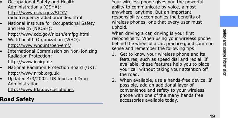 safety and usage information19• Occupational Safety and Health Administration&apos;s (OSHA): http://www.osha.gov/SLTC/radiofrequencyradiation/index.html• National institute for Occupational Safety and Health (NIOSH):http://www.cdc.gov/niosh/emfpg.html • World health Organization (WHO):http://www.who.int/peh-emf/• International Commission on Non-Ionizing Radiation Protection:http://www.icnirp.de• National Radiation Protection Board (UK):http://www.nrpb.org.uk• Updated 4/3/2002: US food and Drug Administrationhttp://www.fda.gov/cellphonesRoad SafetyYour wireless phone gives you the powerful ability to communicate by voice, almost anywhere, anytime. But an important responsibility accompanies the benefits of wireless phones, one that every user must uphold.When driving a car, driving is your first responsibility. When using your wireless phone behind the wheel of a car, practice good common sense and remember the following tips:1. Get to know your wireless phone and its features, such as speed dial and redial. If available, these features help you to place your call without taking your attention off the road.2. When available, use a hands-free device. If possible, add an additional layer of convenience and safety to your wireless phone with one of the many hands free accessories available today.