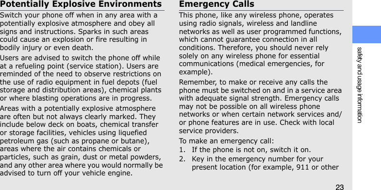 safety and usage information23Potentially Explosive EnvironmentsSwitch your phone off when in any area with a potentially explosive atmosphere and obey all signs and instructions. Sparks in such areas could cause an explosion or fire resulting in bodily injury or even death.Users are advised to switch the phone off while at a refueling point (service station). Users are reminded of the need to observe restrictions on the use of radio equipment in fuel depots (fuel storage and distribution areas), chemical plants or where blasting operations are in progress.Areas with a potentially explosive atmosphere are often but not always clearly marked. They include below deck on boats, chemical transfer or storage facilities, vehicles using liquefied petroleum gas (such as propane or butane), areas where the air contains chemicals or particles, such as grain, dust or metal powders, and any other area where you would normally be advised to turn off your vehicle engine.Emergency CallsThis phone, like any wireless phone, operates using radio signals, wireless and landline networks as well as user programmed functions, which cannot guarantee connection in all conditions. Therefore, you should never rely solely on any wireless phone for essential communications (medical emergencies, for example).Remember, to make or receive any calls the phone must be switched on and in a service area with adequate signal strength. Emergency calls may not be possible on all wireless phone networks or when certain network services and/or phone features are in use. Check with local service providers.To make an emergency call:1. If the phone is not on, switch it on.2. Key in the emergency number for your present location (for example, 911 or other 