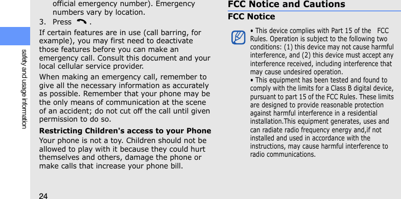 24safety and usage informationofficial emergency number). Emergency numbers vary by location.3. Press .If certain features are in use (call barring, for example), you may first need to deactivate those features before you can make an emergency call. Consult this document and your local cellular service provider.When making an emergency call, remember to give all the necessary information as accurately as possible. Remember that your phone may be the only means of communication at the scene of an accident; do not cut off the call until given permission to do so.Restricting Children&apos;s access to your PhoneYour phone is not a toy. Children should not be allowed to play with it because they could hurt themselves and others, damage the phone or make calls that increase your phone bill.FCC Notice and CautionsFCC Notice• This device complies with Part 15 of the   FCC Rules. Operation is subject to the following two conditions: (1) this device may not cause harmful interference, and (2) this device must accept any interference received, including interference that may cause undesired operation.• This equipment has been tested and found to comply with the limits for a Class B digital device, pursuant to part 15 of the FCC Rules. These limits are designed to provide reasonable protection against harmful interference in a residential installation.This equipment generates, uses and can radiate radio frequency energy and,if not installed and used in accordance with the instructions, may cause harmful interference to radio communications.