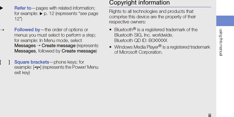 using this manualiiiCopyright informationRights to all technologies and products that comprise this device are the property of their respective owners:•Bluetooth® is a registered trademark of the Bluetooth SIG, Inc. worldwide.Bluetooth QD ID: B0XXXXX• Windows Media Player® is a registered trademark of Microsoft Corporation.XRefer to—pages with related information; for example: X p. 12 (represents “see page 12”)→Followed by—the order of options or menus you must select to perform a step; for example: In Menu mode, select Messages → Create message (represents Messages, followed by Create message)[      ]Square brackets—phone keys; for example: [ ] (represents the Power/ Menu exit key)