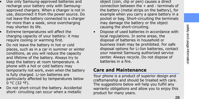 safety and usage information29• Use only Samsung-approved batteries and recharge your battery only with Samsung-approved chargers. When a charger is not in use, disconnect it from the power source. Do not leave the battery connected to a charger for more than a week, since overcharging may shorten its life.• Extreme temperatures will affect the charging capacity of your battery: it may require cooling or warming first.• Do not leave the battery in hot or cold places, such as in a car in summer or winter conditions, as you will reduce the capacity and lifetime of the battery. Always try to keep the battery at room temperature. A phone with a hot or cold battery may temporarily not work, even when the battery is fully charged. Li-ion batteries are particularly affected by temperatures below 0 °C (32 °F).• Do not short-circuit the battery. Accidental short- circuiting can occur when a metallic object (coin, clip or pen) causes a direct connection between the + and - terminals of the battery (metal strips on the battery), for example when you carry a spare battery in a pocket or bag. Short-circuiting the terminals may damage the battery or the object causing the short-circuiting.• Dispose of used batteries in accordance with local regulations. In some areas, the disposal of batteries in household or business trash may be prohibited. For safe disposal options for Li-Ion batteries, contact your nearest Samsung authorized service center. Always recycle. Do not dispose of batteries in a fire.Care and MaintenanceYour phone is a product of superior design and craftsmanship and should be treated with care. The suggestions below will help you fulfill any warranty obligations and allow you to enjoy this product for many years.