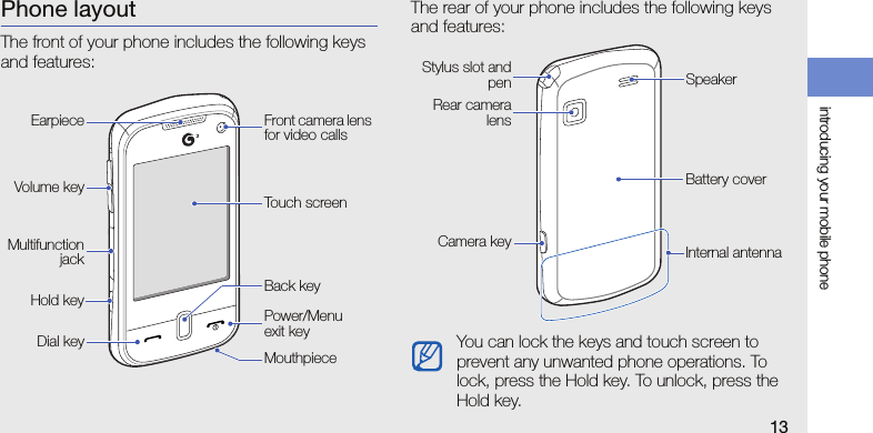 introducing your mobile phone13Phone layoutThe front of your phone includes the following keys and features:The rear of your phone includes the following keys and features:Power/Menu exit keyDial keyVolume keyMouthpieceTouch screenBack keyFront camera lens for video callsEarpieceMultifunctionjackHold keyYou can lock the keys and touch screen to prevent any unwanted phone operations. To lock, press the Hold key. To unlock, press the Hold key.Rear cameralensBattery coverCamera keySpeakerStylus slot andpenInternal antenna