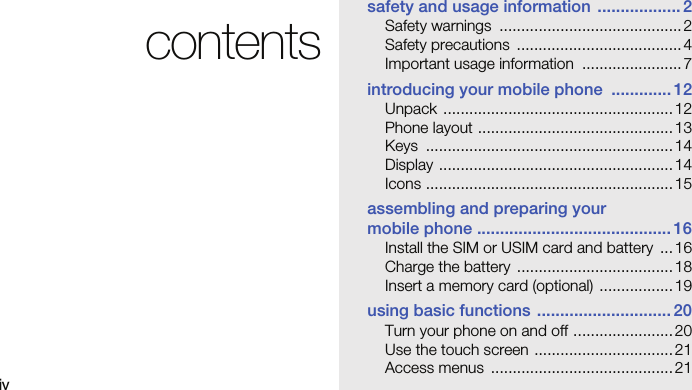 ivcontentssafety and usage information .................. 2Safety warnings  .......................................... 2Safety precautions  ...................................... 4Important usage information  ....................... 7introducing your mobile phone  ............. 12Unpack ..................................................... 12Phone layout .............................................13Keys ......................................................... 14Display ...................................................... 14Icons .........................................................15assembling and preparing your mobile phone ..........................................16Install the SIM or USIM card and battery  ...16Charge the battery  ....................................18Insert a memory card (optional) ................. 19using basic functions .............................20Turn your phone on and off .......................20Use the touch screen ................................ 21Access menus  .......................................... 21
