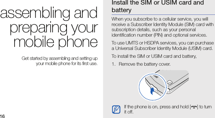 16assembling andpreparing yourmobile phone Get started by assembling and setting up your mobile phone for its first use.Install the SIM or USIM card and batteryWhen you subscribe to a cellular service, you will receive a Subscriber Identity Module (SIM) card with subscription details, such as your personal identification number (PIN) and optional services.To use UMTS or HSDPA services, you can purchase a Universal Subscriber Identity Module (USIM) card.To install the SIM or USIM card and battery,1. Remove the battery cover.If the phone is on, press and hold [ ] to turn it off.