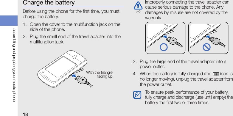 18assembling and preparing your mobile phoneCharge the batteryBefore using the phone for the first time, you must charge the battery.1. Open the cover to the multifunction jack on the side of the phone.2. Plug the small end of the travel adapter into the multifunction jack.3. Plug the large end of the travel adapter into a power outlet.4. When the battery is fully charged (the   icon is no longer moving), unplug the travel adapter from the power outlet.With the trianglefacing upImproperly connecting the travel adapter can cause serious damage to the phone. Any damages by misuse are not covered by the warranty.To ensure peak performance of your battery, fully charge and discharge (use until empty) the battery the first two or three times.小心