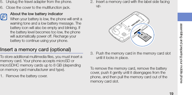 assembling and preparing your mobile phone195. Unplug the travel adapter from the phone.6. Close the cover to the multifunction jack.Insert a memory card (optional)To store additional multimedia files, you must insert a memory card. Your phone accepts microSD or microSDHC memory cards up to 8 GB (depending on memory card manufacturer and type).1. Remove the battery cover.2. Insert a memory card with the label side facing up.3. Push the memory card in the memory card slot until it locks in place.To remove the memory card, remove the battery cover, push it gently until it disengages from the phone, and then pull the memory card out of the memory card slot.About the low battery indicatorWhen your battery is low, the phone will emit a warning tone and a low battery message. The battery icon will also be empty and blinking. If the battery level becomes too low, the phone will automatically power off. Recharge your battery to continue using your phone.