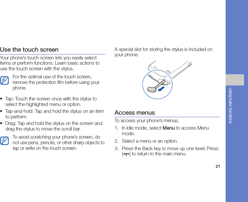 21using basic functionsUse the touch screenYour phone’s touch screen lets you easily select items or perform functions. Learn basic actions to use the touch screen with the stylus.• Tap: Touch the screen once with the stylus to select the highlighted menu or option.• Tap-and-hold: Tap and hold the stylus on an item to perform.• Drag: Tap and hold the stylus on the screen and drag the stylus to move the scroll bar.A special slot for storing the stylus is included on your phone.Access menusTo access your phone’s menus,1. In Idle mode, select Menu to access Menu mode.2. Select a menu or an option.3. Press the Back key to move up one level; Press [ ] to return to the main menu.For the optimal use of the touch screen, remove the protection film before using your phone.To avoid scratching your phone’s screen, do not use pens, pencils, or other sharp objects to tap or write on the touch screen.