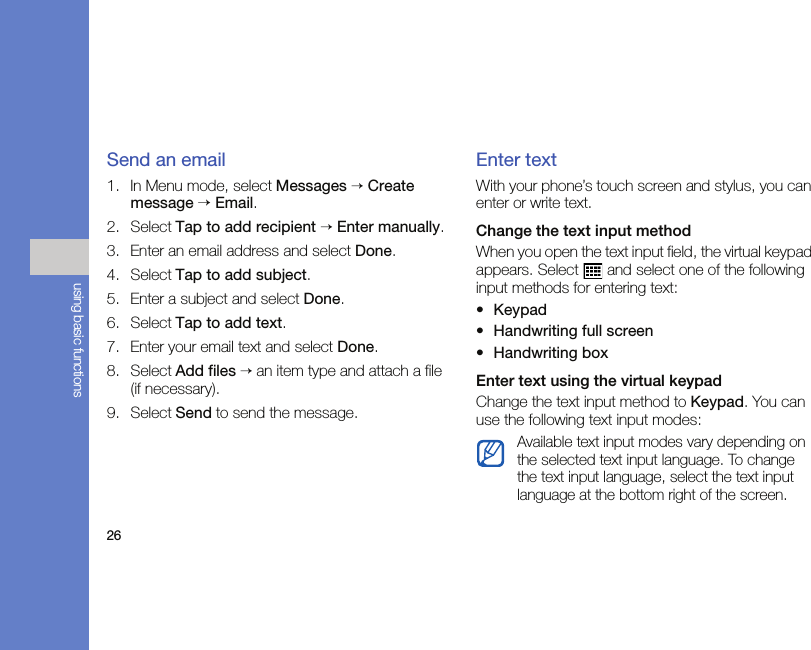 26using basic functionsSend an email1. In Menu mode, select Messages → Create message → Email.2. Select Tap to add recipient → Enter manually.3. Enter an email address and select Done.4. Select Tap to add subject.5. Enter a subject and select Done.6. Select Tap to add text.7. Enter your email text and select Done.8. Select Add files → an item type and attach a file (if necessary).9. Select Send to send the message.Enter textWith your phone’s touch screen and stylus, you can enter or write text.Change the text input methodWhen you open the text input field, the virtual keypad appears. Select   and select one of the following input methods for entering text:•Keypad•Handwriting full screen•Handwriting boxEnter text using the virtual keypadChange the text input method to Keypad. You can use the following text input modes:Available text input modes vary depending on the selected text input language. To change the text input language, select the text input language at the bottom right of the screen.