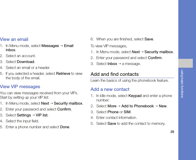 29using basic functionsView an email1. In Menu mode, select Messages → Email inbox.2. Select an account.3. Select Download.4. Select an email or a header.5. If you selected a header, select Retrieve to view the body of the email.View VIP messagesYou can view messages received from your VIPs. Start by setting up your VIP list:1. In Menu mode, select Next → Security mailbox.2. Enter your password and select Confirm.3. Select Settings → VIP list.4. Select the input field.5. Enter a phone number and select Done.6. When you are finished, select Save.To view VIP messages,1. In Menu mode, select Next → Security mailbox.2. Enter your password and select Confirm.3. Select Inbox → a message.Add and find contactsLearn the basics of using the phonebook feature.Add a new contact1. In Idle mode, select Keypad and enter a phone number.2. Select More → Add to Phonebook → New.3. Select Phone or SIM.4. Enter contact information.5. Select Save to add the contact to memory.