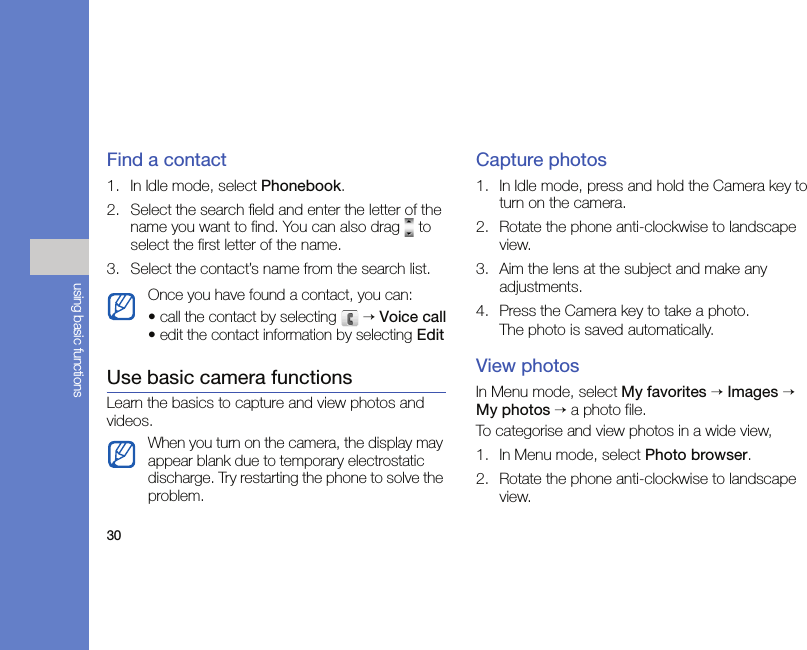 30using basic functionsFind a contact1. In Idle mode, select Phonebook.2. Select the search field and enter the letter of the name you want to find. You can also drag   to select the first letter of the name.3. Select the contact’s name from the search list.Use basic camera functionsLearn the basics to capture and view photos and videos.Capture photos1. In Idle mode, press and hold the Camera key to turn on the camera.2. Rotate the phone anti-clockwise to landscape view.3. Aim the lens at the subject and make any adjustments.4. Press the Camera key to take a photo. The photo is saved automatically.View photosIn Menu mode, select My favorites → Images → My photos → a photo file.To categorise and view photos in a wide view, 1. In Menu mode, select Photo browser.2. Rotate the phone anti-clockwise to landscape view.Once you have found a contact, you can:• call the contact by selecting   → Voice call• edit the contact information by selecting EditWhen you turn on the camera, the display may appear blank due to temporary electrostatic discharge. Try restarting the phone to solve the problem.